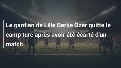Le gardien de Lille Berke Özer quitte le camp turc après avoir été écarté d'un match