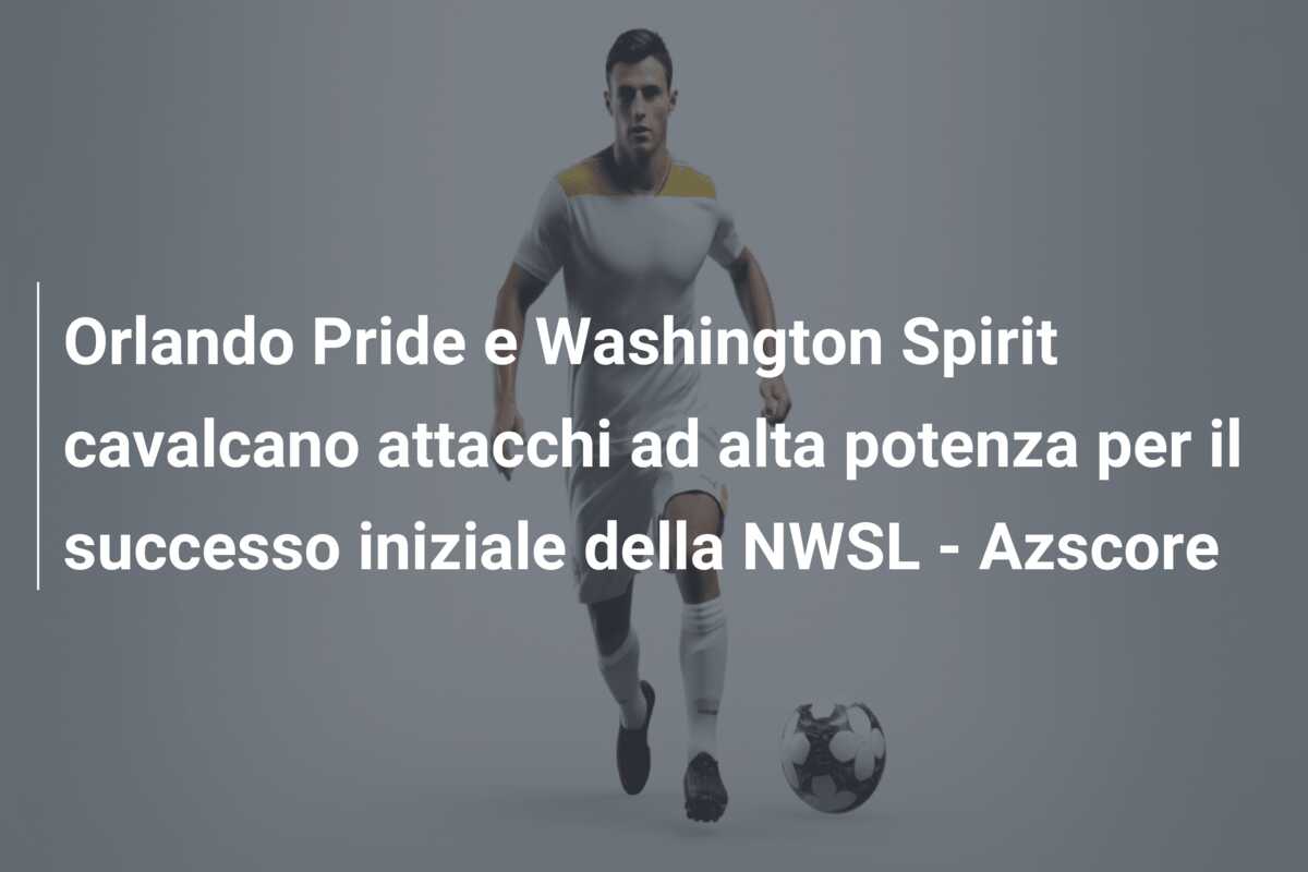Orlando Pride e Washington Spirit cavalcano attacchi ad alta potenza per il successo iniziale della NWSL – Azscore