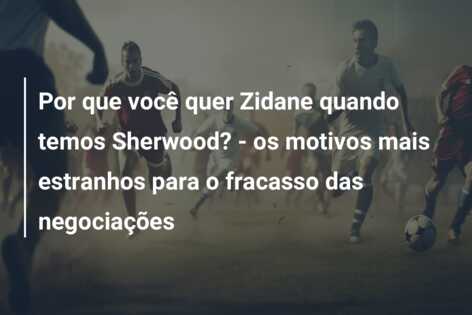 Por que você quer Zidane quando temos Sherwood? – os motivos mais estranhos para o fracasso das negociações