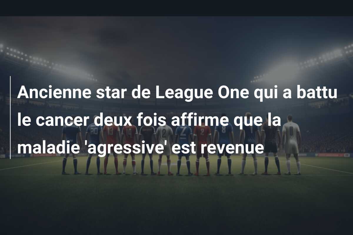 Ancienne star de League One qui a battu le cancer deux fois affirme que la maladie ‘agressive’ est revenue