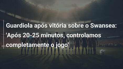 Guardiola após vitória sobre o Swansea: 'Após 20-25 minutos, controlamos completamente o jogo'