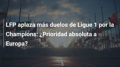 LFP aplaza más duelos de Ligue 1 por la Champions: ¿Prioridad absoluta a Europa?