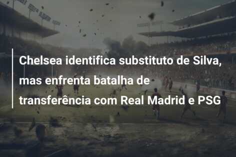 Chelsea identifica substituto de Silva, mas enfrenta batalha de transferência com Real Madrid e PSG