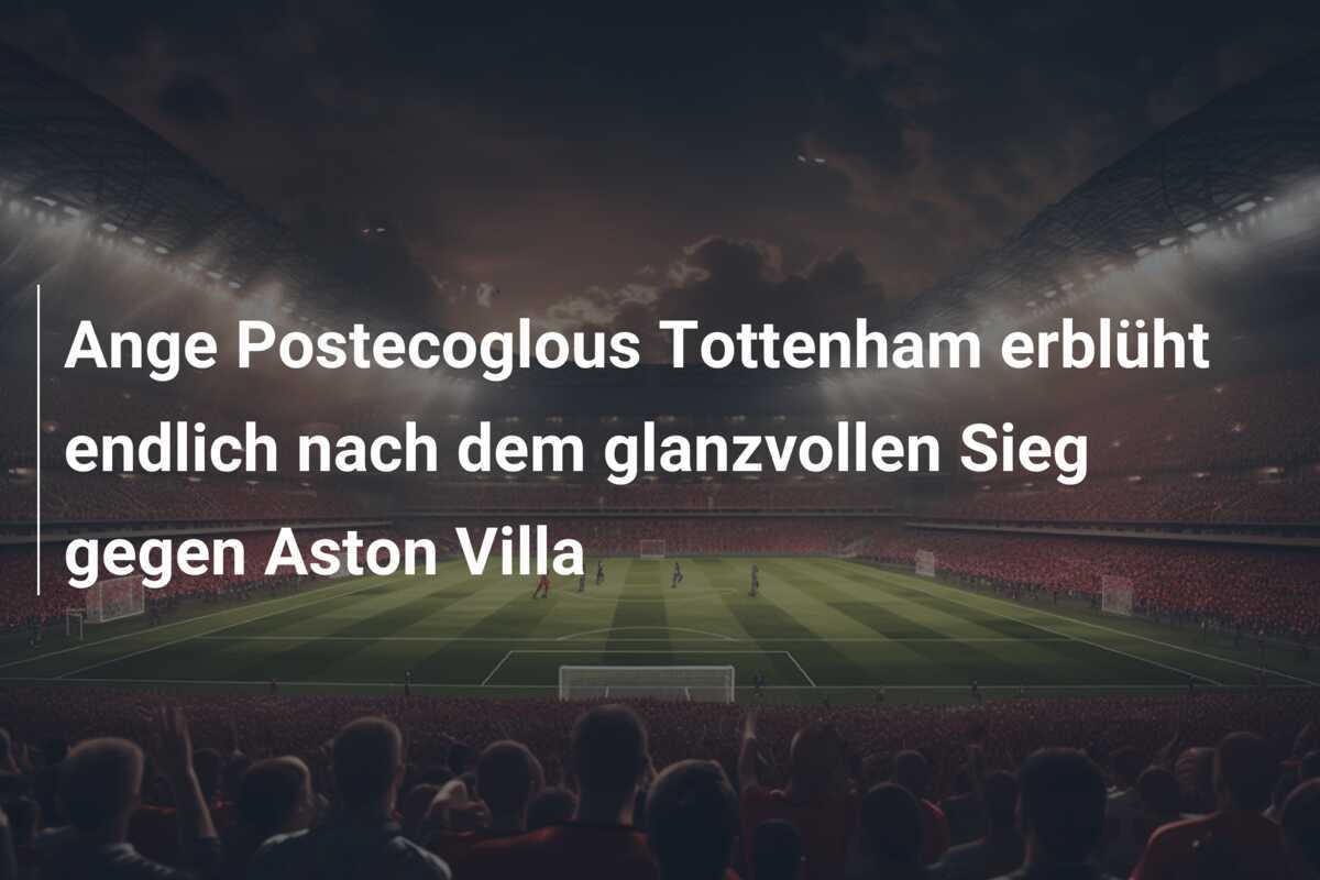 Ange Postecoglous Tottenham erblüht endlich nach dem glanzvollen Sieg gegen Aston Villa