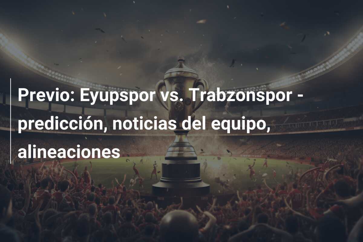 Previo: Eyupspor vs. Trabzonspor – predicción, noticias del equipo, alineaciones