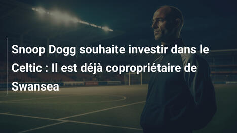 Snoop Dogg souhaite investir dans le Celtic : Il est déjà copropriétaire de Swansea