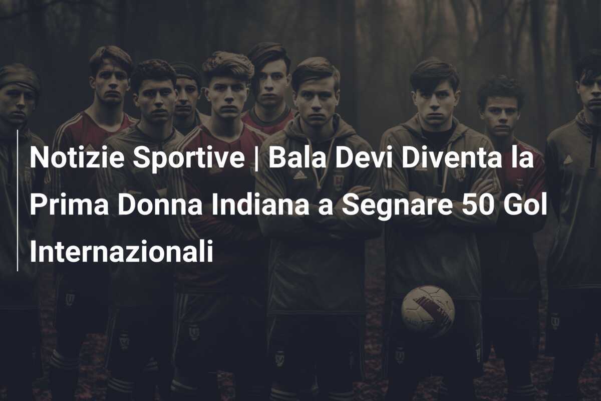 Notizie Sportive | Bala Devi Diventa la Prima Donna Indiana a Segnare 50 Gol Internazionali