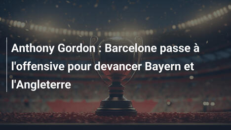 Anthony Gordon : Barcelone passe à l'offensive pour devancer Bayern et l'Angleterre