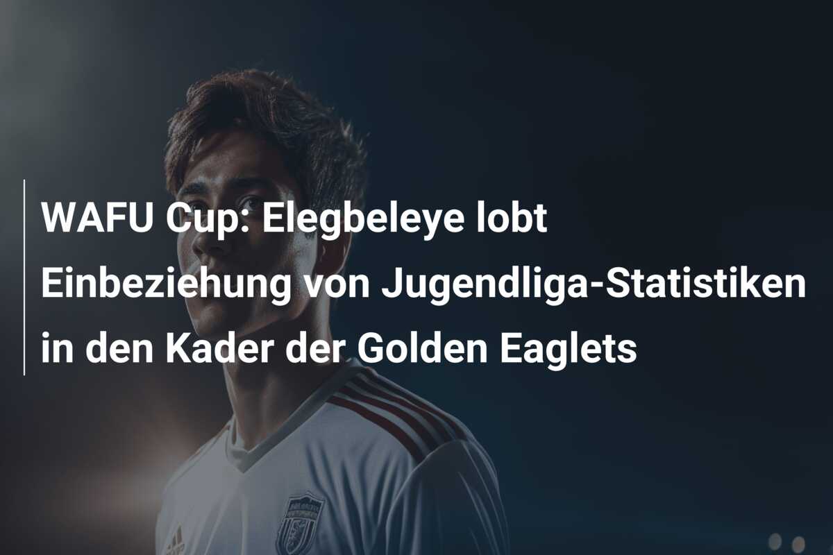 WAFU Cup: Elegbeleye lobt Einbeziehung von Jugendliga-Statistiken in den Kader der Golden Eaglets