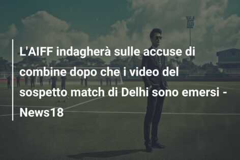 L’AIFF indagherà sulle accuse di combine dopo che i video del sospetto match di Delhi sono emersi – News18