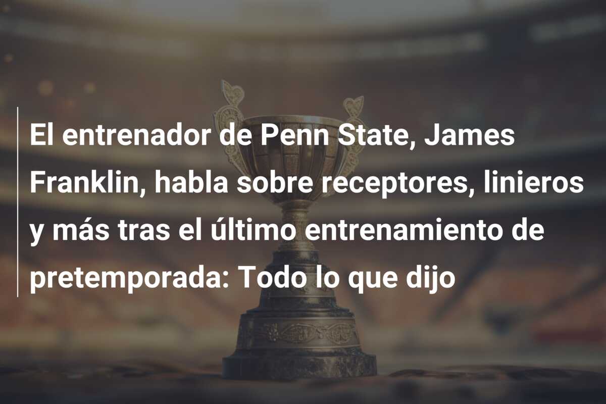 El entrenador de Penn State, James Franklin, habla sobre receptores, linieros y más tras el último entrenamiento de pretemporada: Todo lo que dijo