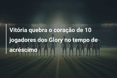 Vitória quebra o coração de 10 jogadores dos Glory no tempo de acréscimo