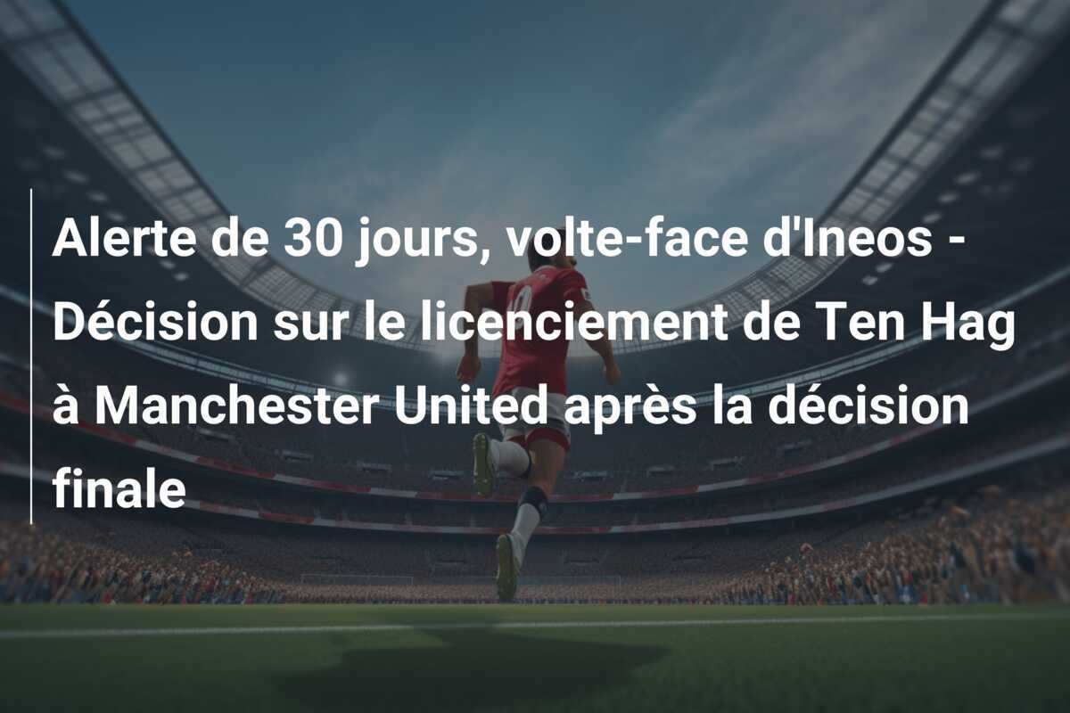 Alerte de 30 jours, volte-face d'Ineos - Décision sur le licenciement de Ten Hag à Manchester United après la décision finale