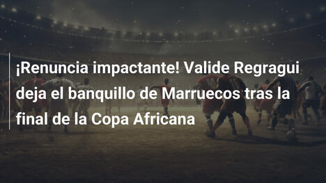 ¡Renuncia impactante! Valide Regragui deja el banquillo de Marruecos tras la final de la Copa Africana