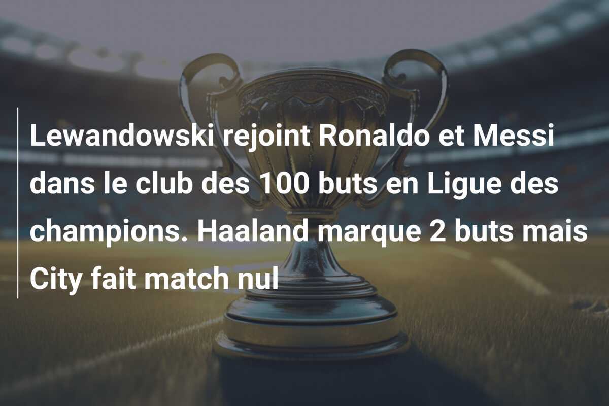 Lewandowski rejoint Ronaldo et Messi dans le club des 100 buts en Ligue des champions. Haaland marque 2 buts mais City fait match nul