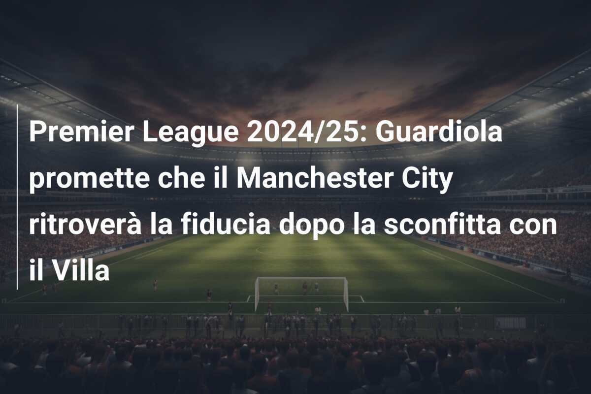Premier League 2024/25: Guardiola promette che il Manchester City ritroverà la fiducia dopo la sconfitta con il Villa
