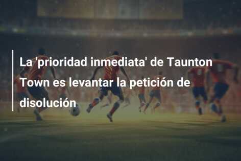 La ‘prioridad inmediata’ de Taunton Town es levantar la petición de disolución