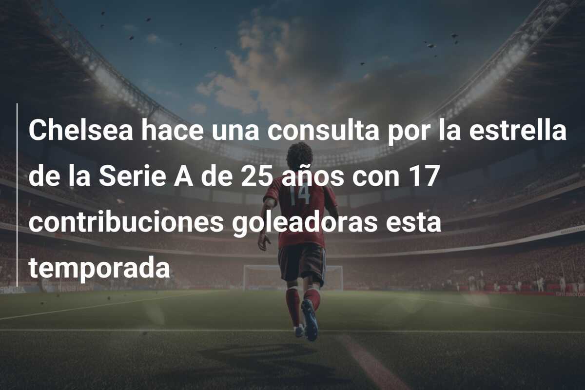 Chelsea hace una consulta por la estrella de la Serie A de 25 años con 17 contribuciones goleadoras esta temporada
