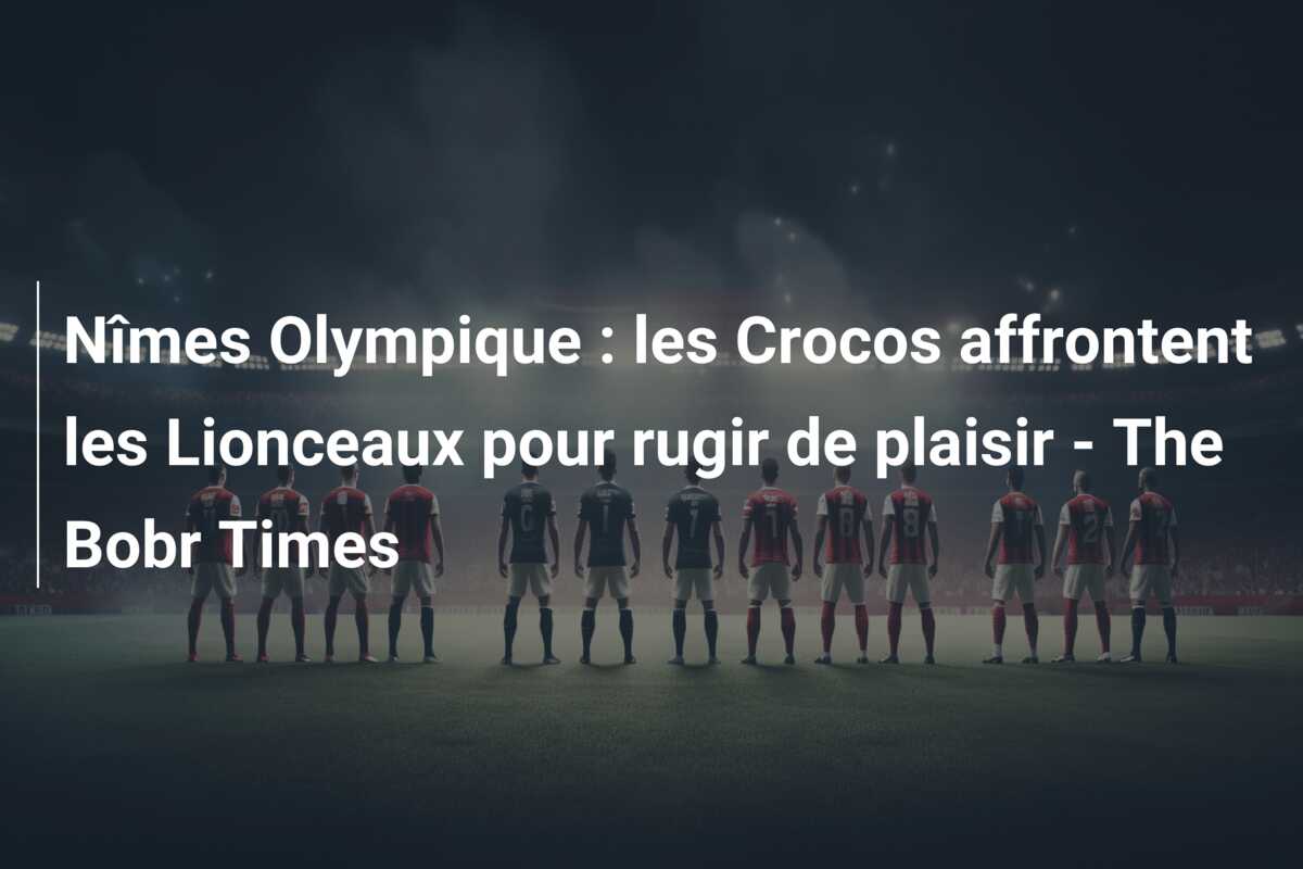 Nîmes Olympique : les Crocos affrontent les Lionceaux pour rugir de plaisir – The Bobr Times