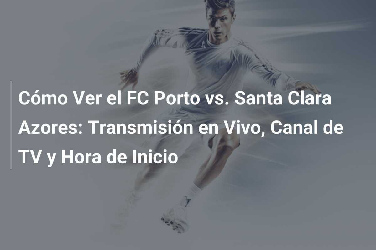Cómo Ver el FC Porto vs. Santa Clara Azores: Transmisión en Vivo, Canal de TV y Hora de Inicio