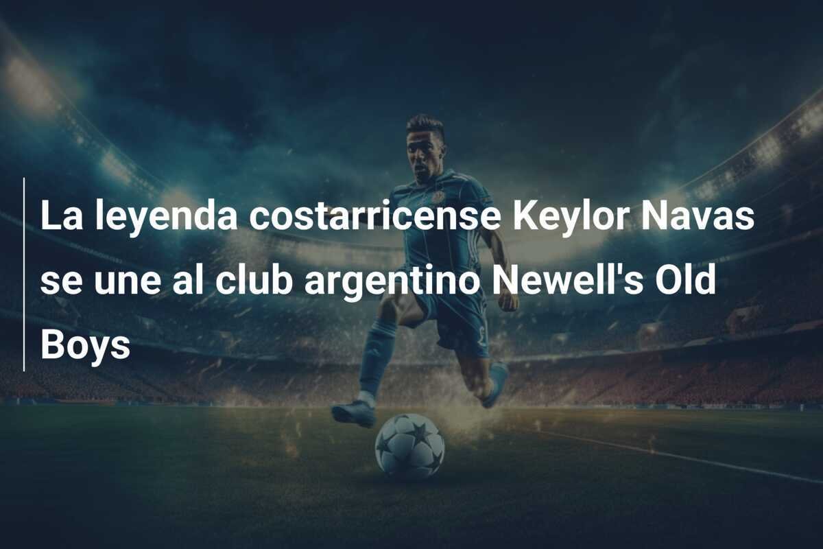 La leyenda costarricense Keylor Navas se une al club argentino Newell's Old Boys