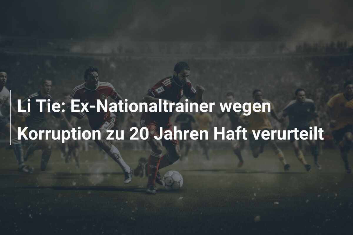 Li Tie: Ex-Nationaltrainer wegen Korruption zu 20 Jahren Haft verurteilt