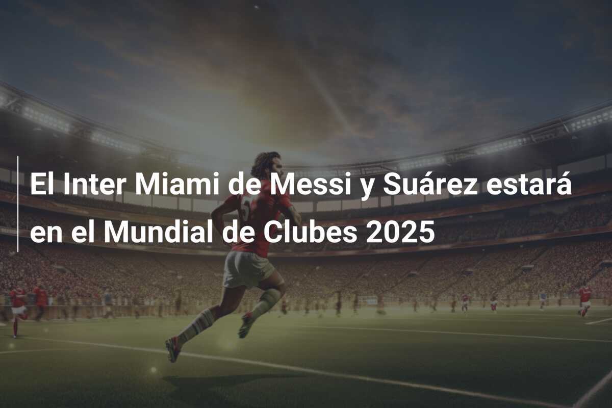 El Inter Miami de Messi y Suárez estará en el Mundial de Clubes 2025