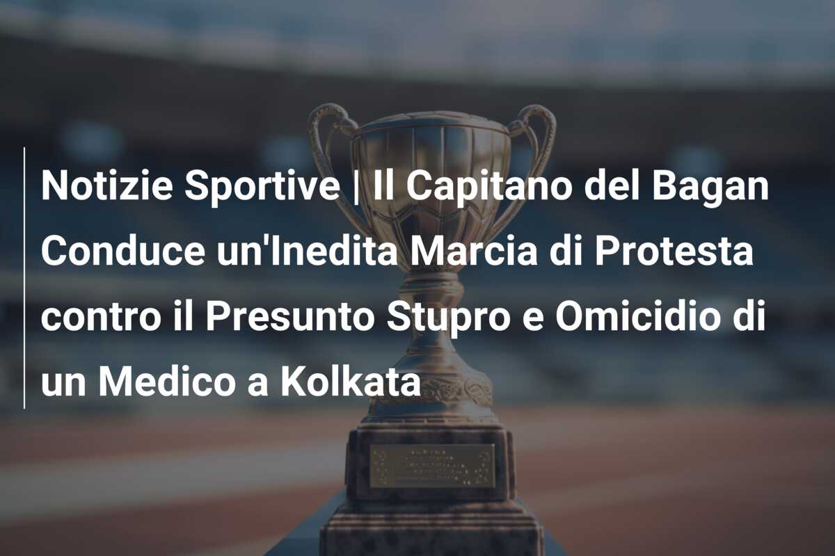 Notizie Sportive | Il Capitano del Bagan Conduce un’Inedita Marcia di Protesta contro il Presunto Stupro e Omicidio di un Medico a Kolkata