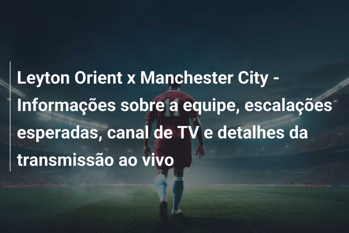 Leyton Orient x Manchester City - Informações sobre a equipe, escalações esperadas, canal de TV e detalhes da transmissão ao vivo