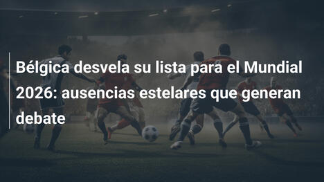 Bélgica desvela su lista para el Mundial 2026: ausencias estelares que generan debate