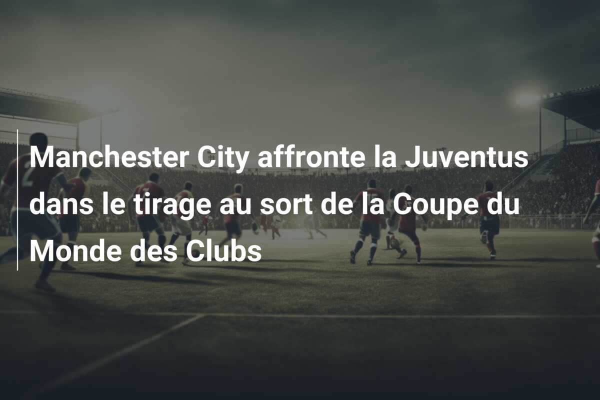 Manchester City affronte la Juventus dans le tirage au sort de la Coupe du Monde des Clubs
