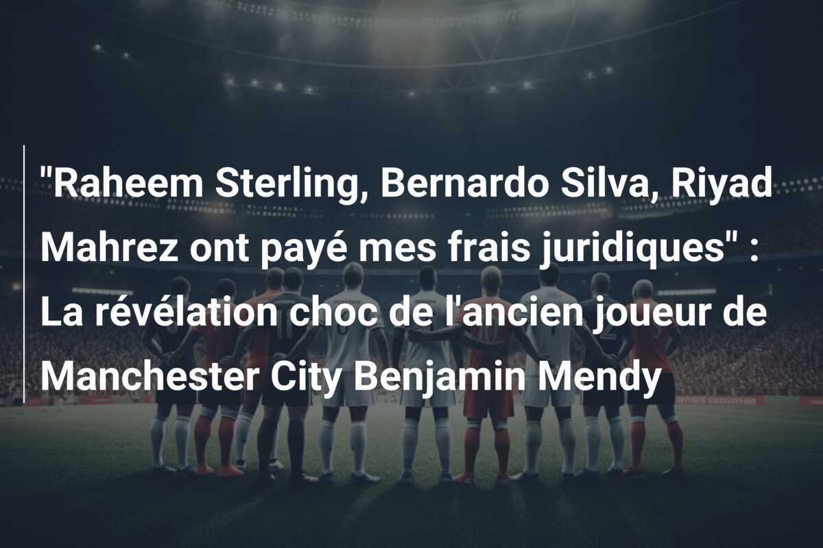 "Raheem Sterling, Bernardo Silva, Riyad Mahrez ont payé mes frais juridiques" : La révélation choc de l'ancien joueur de Manchester City Benjamin Mendy