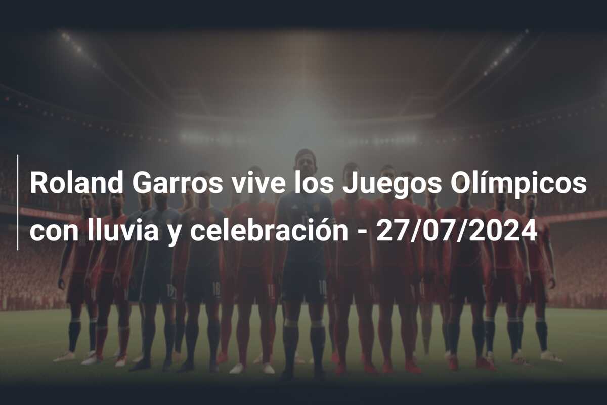 Roland Garros vive los Juegos Olímpicos con lluvia y celebración – 27/07/2024