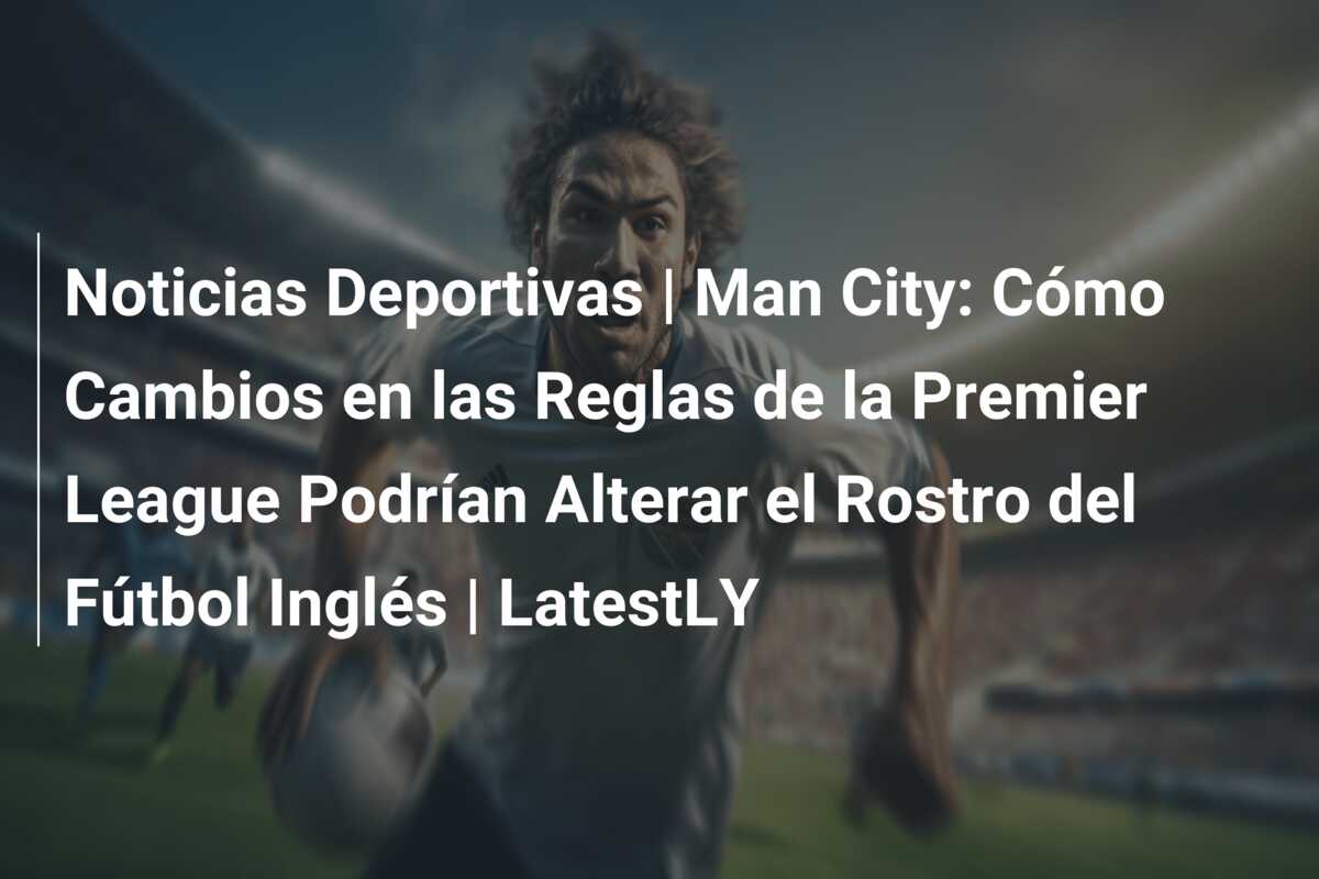 Noticias Deportivas | Man City: Cómo Cambios en las Reglas de la Premier League Podrían Alterar el Rostro del Fútbol Inglés | LatestLY