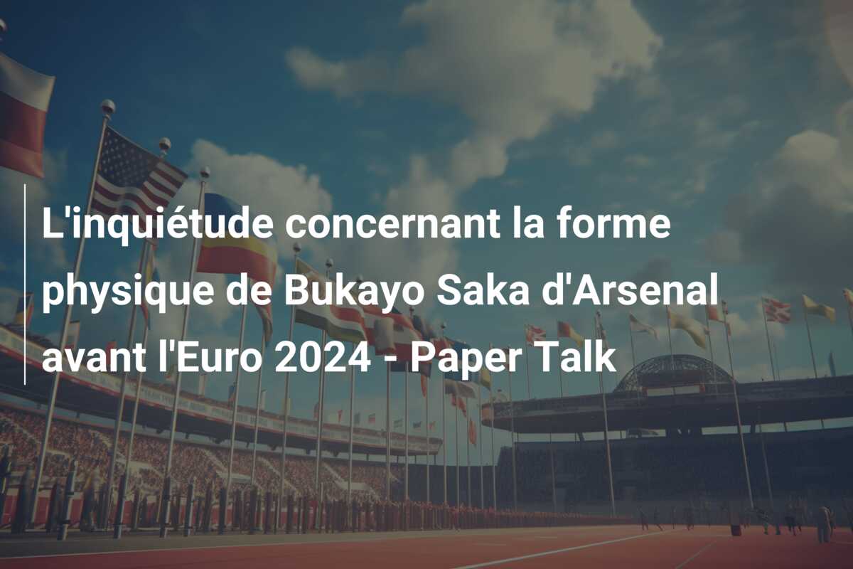 L’inquiétude concernant la forme physique de Bukayo Saka d’Arsenal avant l’Euro 2024 – Paper Talk