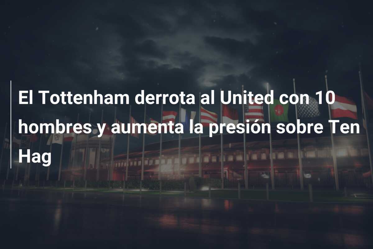 El Tottenham derrota al United con 10 hombres y aumenta la presión sobre Ten Hag