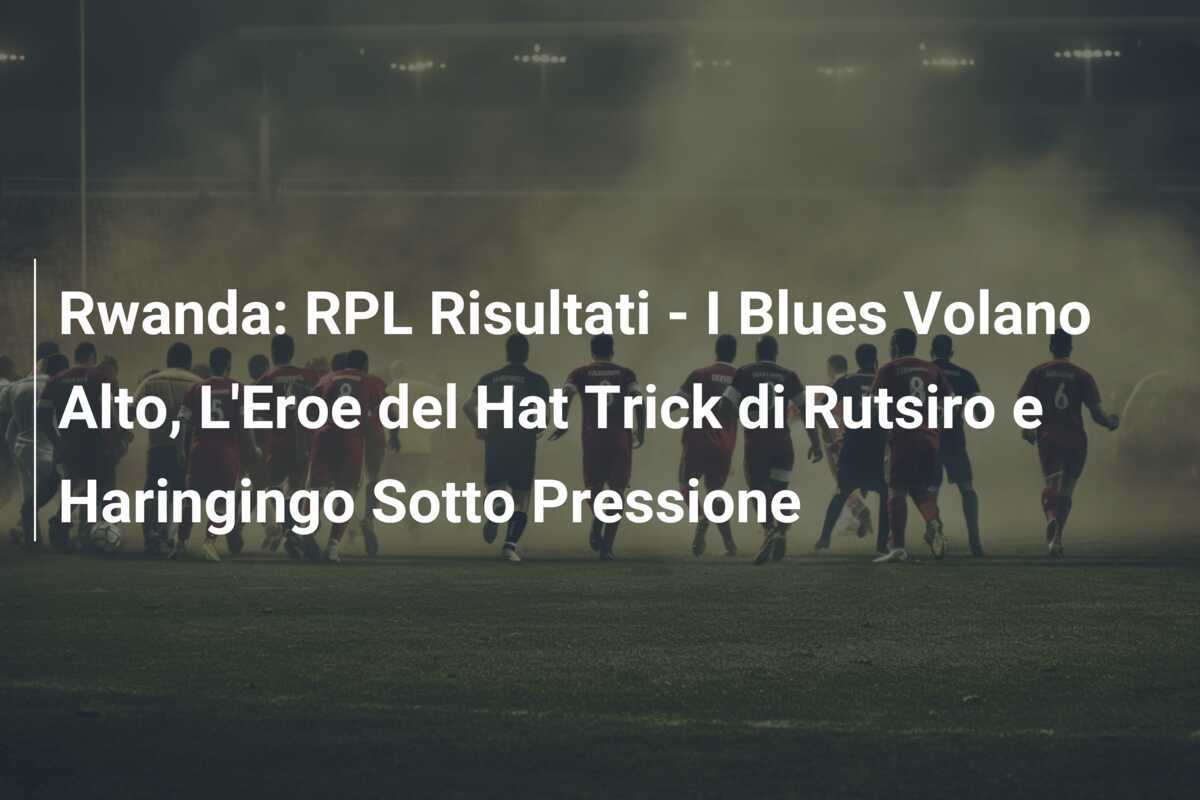 Rwanda: RPL Risultati - I Blues Volano Alto, L'Eroe del Hat Trick di Rutsiro e Haringingo Sotto Pressione