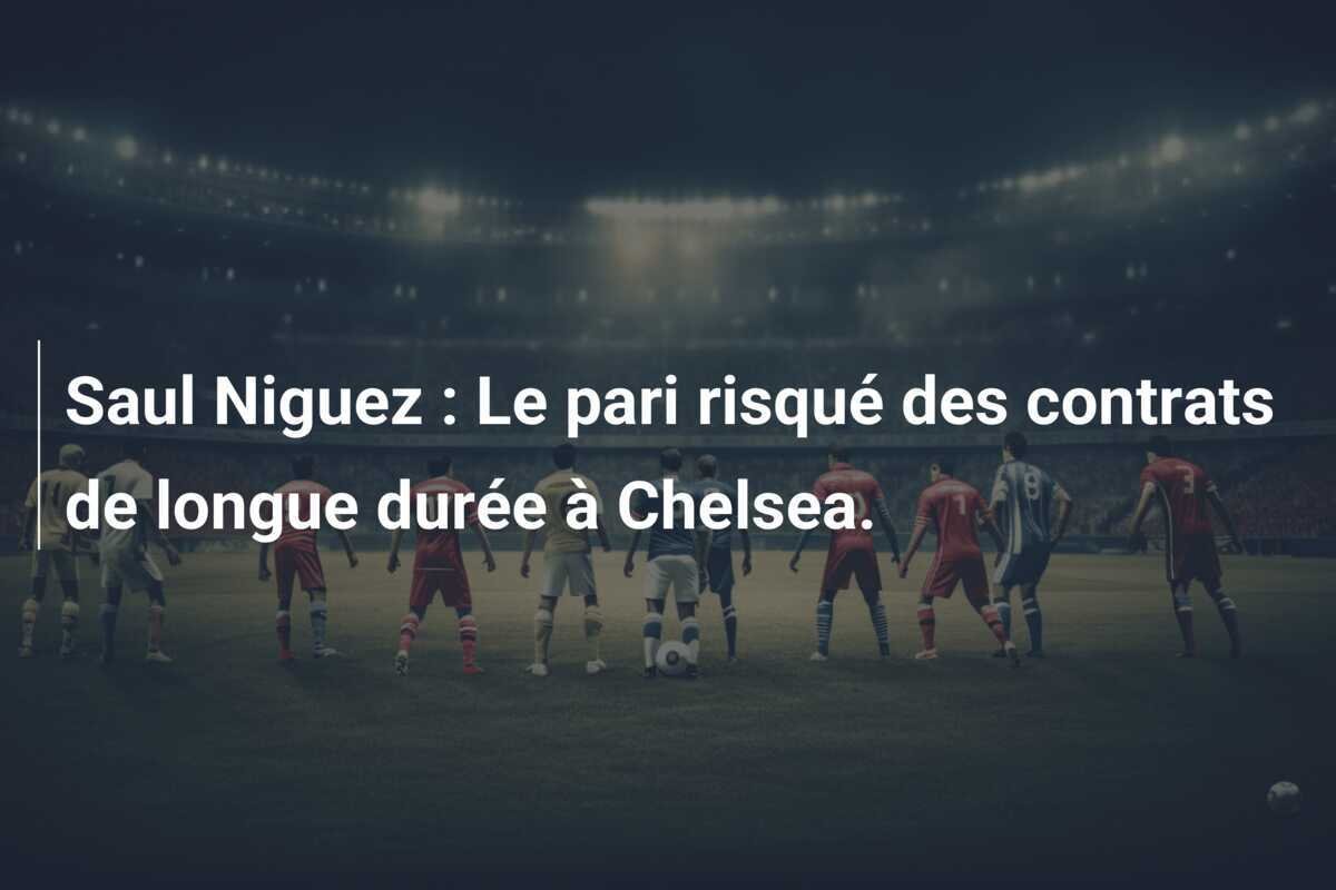 Saul Niguez : Le pari risqué des contrats de longue durée à Chelsea.