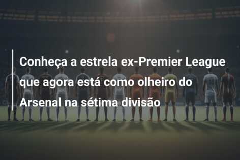 Conheça a estrela ex-Premier League que agora está como olheiro do Arsenal na sétima divisão