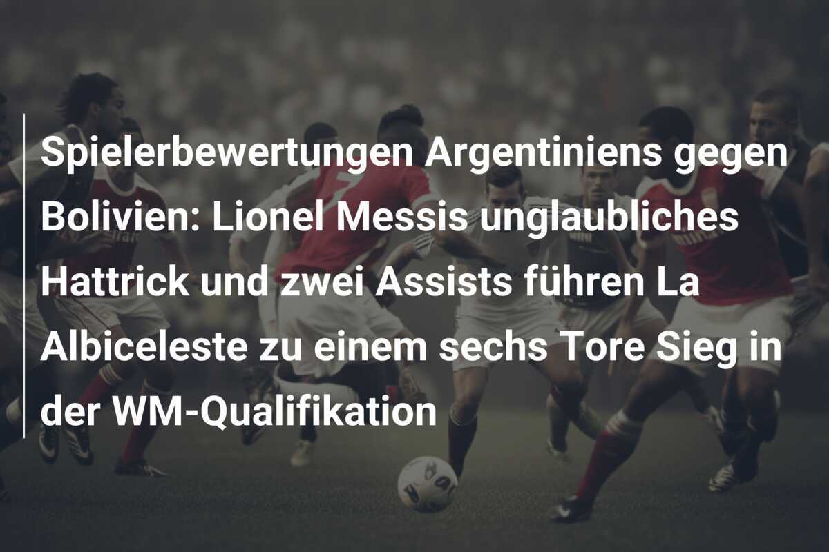 Spielerbewertungen Argentiniens gegen Bolivien: Lionel Messis unglaubliches Hattrick und zwei Assists führen La Albiceleste zu einem sechs Tore Sieg in der WM-Qualifikation