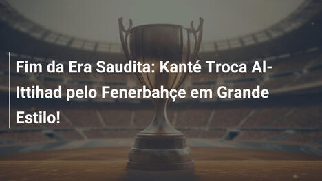 Fim da Era Saudita: Kanté Troca Al-Ittihad pelo Fenerbahçe em Grande Estilo!