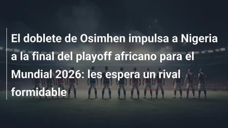 El doblete de Osimhen impulsa a Nigeria a la final del playoff africano para el Mundial 2026: les espera un rival formidable