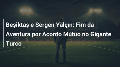 Beşiktaş e Sergen Yalçın: Fim da Aventura por Acordo Mútuo no Gigante Turco