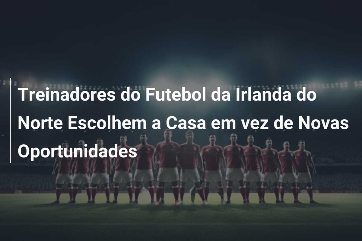 Treinadores do Futebol da Irlanda do Norte Escolhem a Casa em vez de Novas Oportunidades