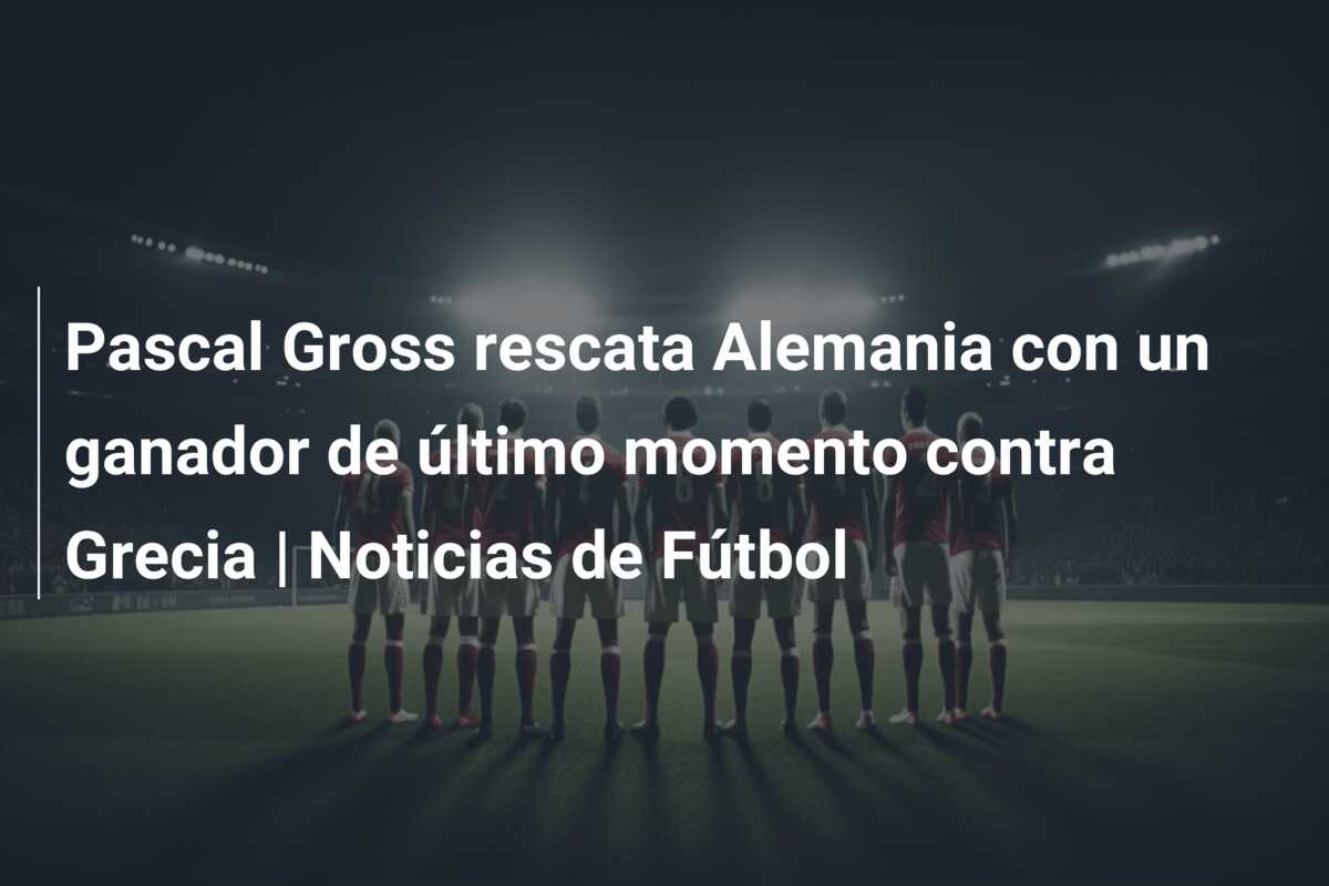 Pascal Gross rescata Alemania con un ganador de último momento contra Grecia | Noticias de Fútbol