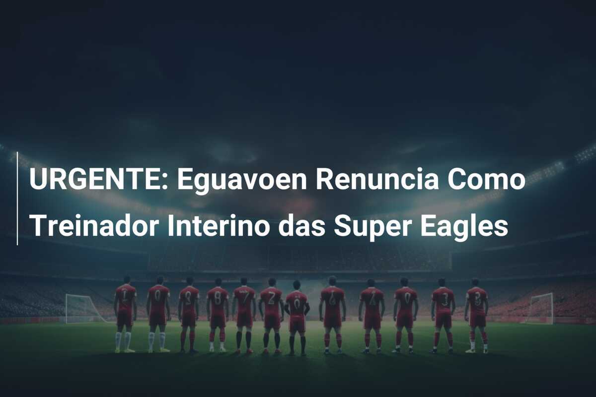 URGENTE: Eguavoen Renuncia Como Treinador Interino das Super Eagles