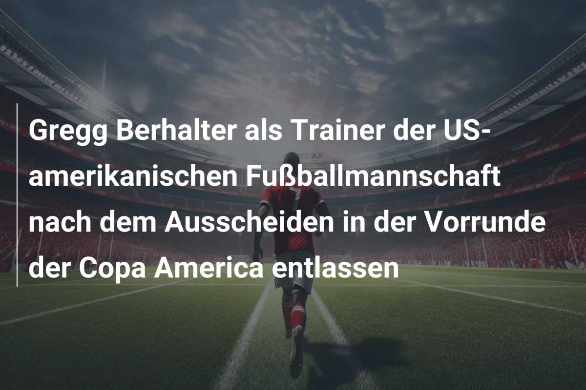 Gregg Berhalter als Trainer der US-amerikanischen Fußballmannschaft nach dem Ausscheiden in der Vorrunde der Copa America entlassen