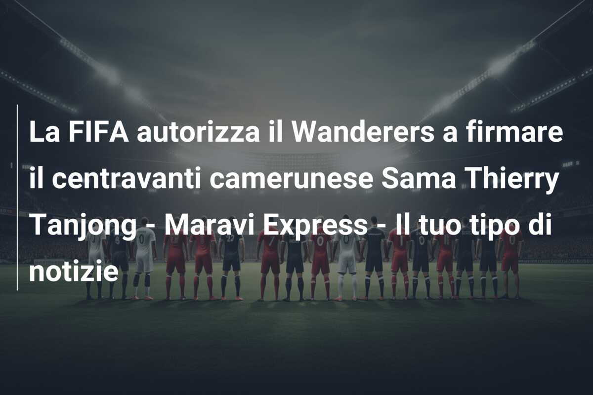 La FIFA autorizza il Wanderers a firmare il centravanti camerunese Sama Thierry Tanjong – Maravi Express – Il tuo tipo di notizie