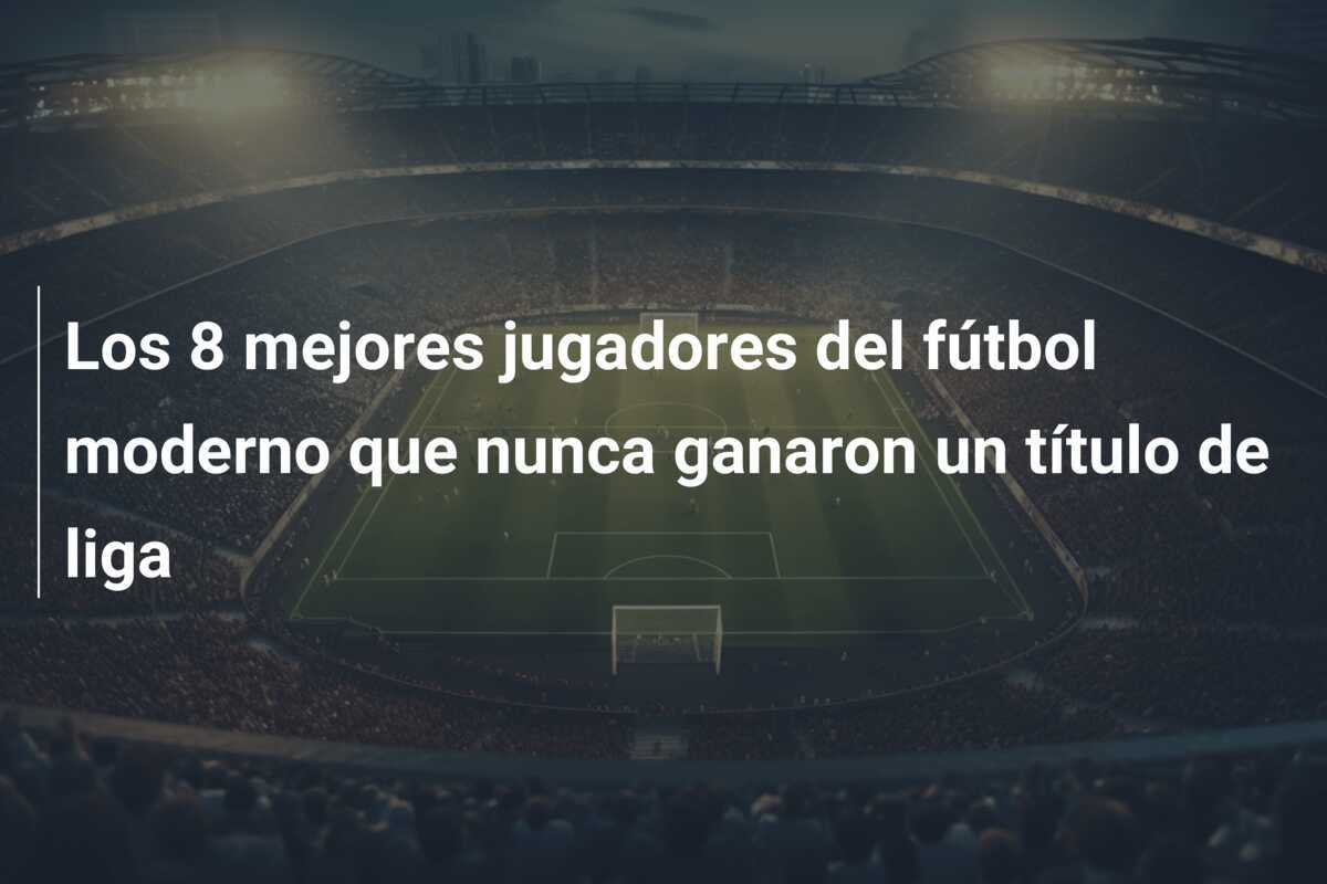 Los 8 mejores jugadores del fútbol moderno que nunca ganaron un título de liga