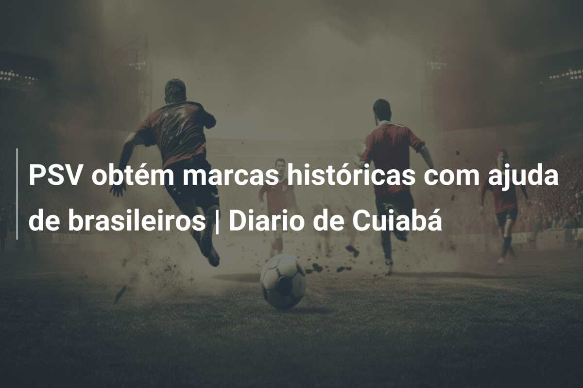 PSV obtém marcas históricas com ajuda de brasileiros | Diario de Cuiabá